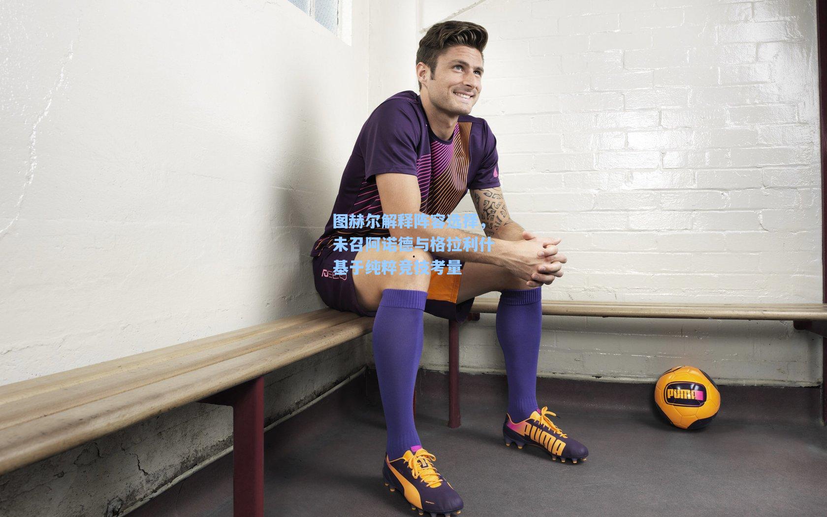 图赫尔解释阵容选择,未召阿诺德与格拉利什基于纯粹竞技考量